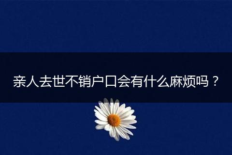 亲人去世不销户口会有什么麻烦吗？