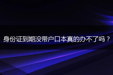 身份证到期没带户口本真的办不了吗？