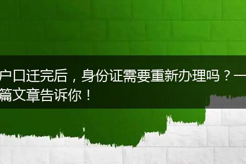 户口迁完后，身份证需要重新办理吗？一篇文章告诉你！