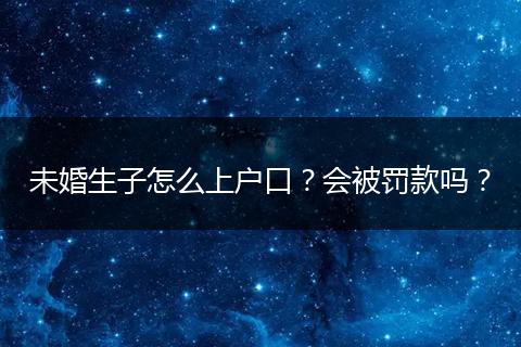 未婚生子怎么上户口？会被罚款吗？