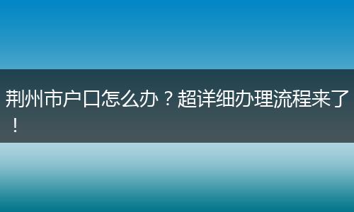 荆州市户口怎么办？超详细办理流程来了！