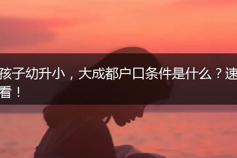 孩子幼升小，大成都户口条件是什么？速看！