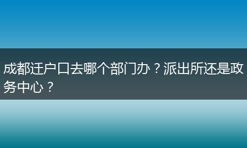 成都迁户口去哪个部门办？派出所还是政务中心？