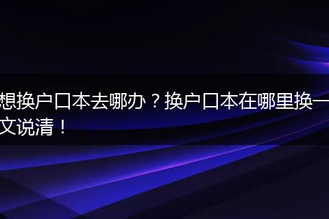 想换户口本去哪办？换户口本在哪里换一文说清！