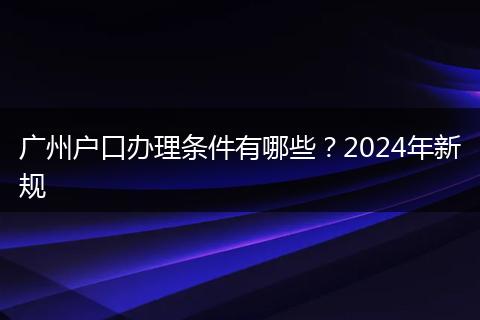 广州户口办理条件有哪些？2024年新规