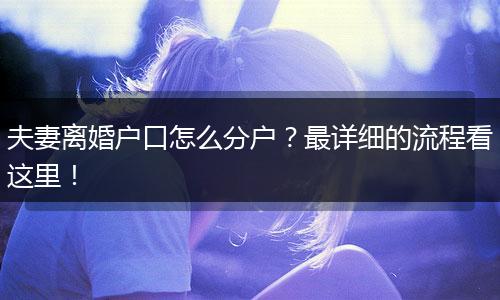 夫妻离婚户口怎么分户？最详细的流程看这里！