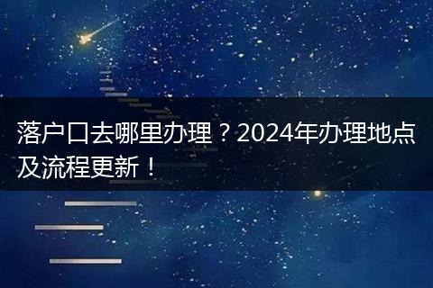 落户口去哪里办理？2024年办理地点及流程更新！