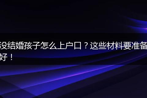 没结婚孩子怎么上户口？这些材料要准备好！