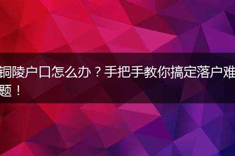 铜陵户口怎么办？手把手教你搞定落户难题！
