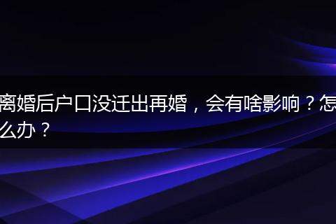 离婚后户口没迁出再婚，会有啥影响？怎么办？