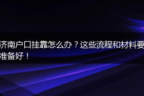 济南户口挂靠怎么办？这些流程和材料要准备好！