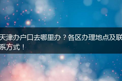天津办户口去哪里办？各区办理地点及联系方式！