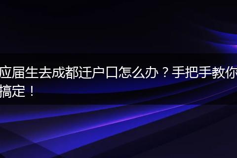 应届生去成都迁户口怎么办？手把手教你搞定！