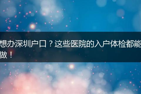 想办深圳户口？这些医院的入户体检都能做！