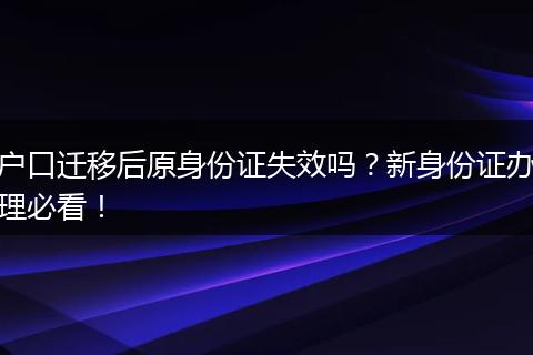 户口迁移后原身份证失效吗？新身份证办理必看！