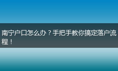 南宁户口怎么办？手把手教你搞定落户流程！
