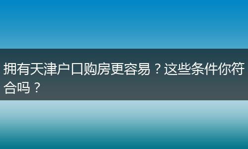 拥有天津户口购房更容易？这些条件你符合吗？