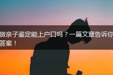 做亲子鉴定能上户口吗？一篇文章告诉你答案！