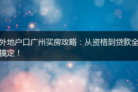 外地户口广州买房攻略：从资格到贷款全搞定！