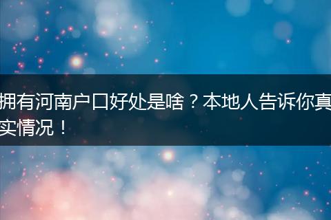 拥有河南户口好处是啥？本地人告诉你真实情况！