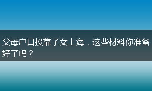 父母户口投靠子女上海，这些材料你准备好了吗？