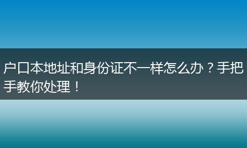 户口本地址和身份证不一样怎么办？手把手教你处理！