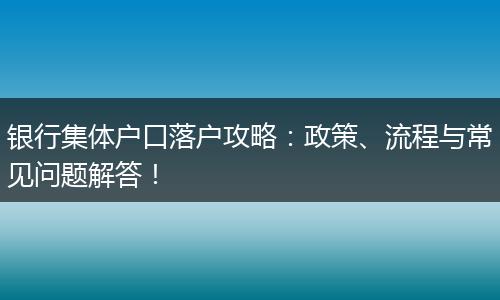 银行集体户口落户攻略：政策、流程与常见问题解答！