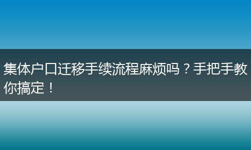 集体户口迁移手续流程麻烦吗？手把手教你搞定！