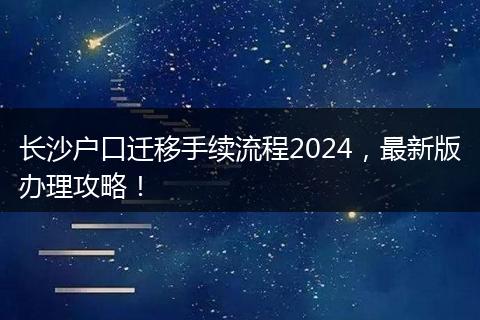长沙户口迁移手续流程2024，最新版办理攻略！