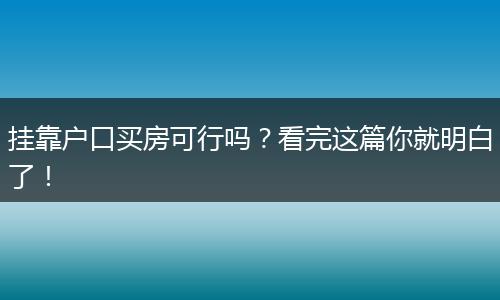 挂靠户口买房可行吗？看完这篇你就明白了！