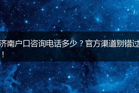 济南户口咨询电话多少？官方渠道别错过！