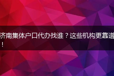 济南集体户口代办找谁？这些机构更靠谱！