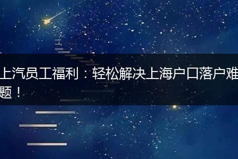 上汽员工福利：轻松解决上海户口落户难题！