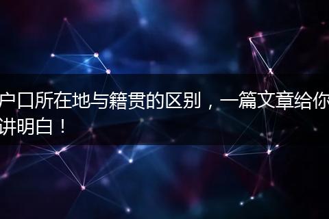 户口所在地与籍贯的区别，一篇文章给你讲明白！