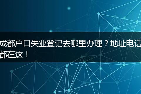 成都户口失业登记去哪里办理？地址电话都在这！
