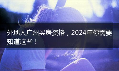外地人广州买房资格，2024年你需要知道这些！