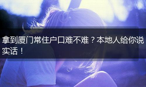 拿到厦门常住户口难不难？本地人给你说实话！