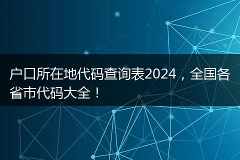 户口所在地代码查询表2024，全国各省市代码大全！
