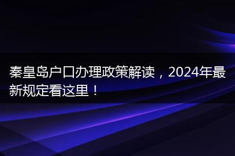 秦皇岛户口办理政策解读，2024年最新规定看这里！
