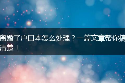 离婚了户口本怎么处理？一篇文章帮你搞清楚！