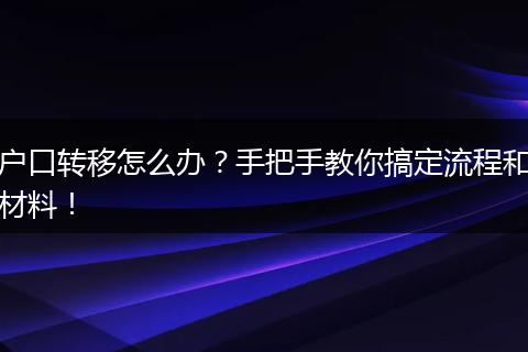户口转移怎么办？手把手教你搞定流程和材料！