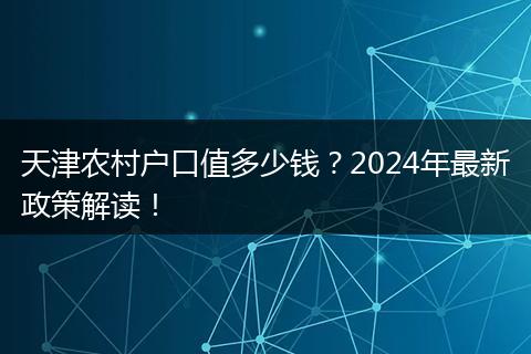 天津农村户口值多少钱？2024年最新政策解读！