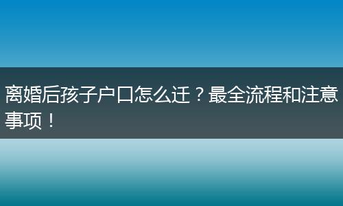 离婚后孩子户口怎么迁？最全流程和注意事项！