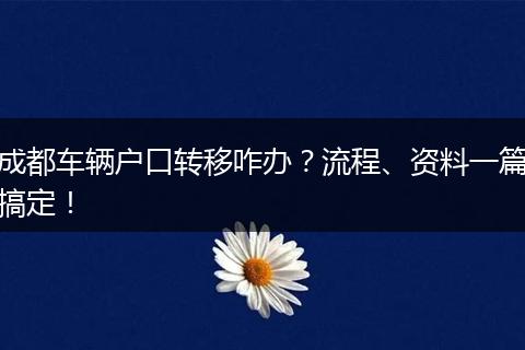 成都车辆户口转移咋办？流程、资料一篇搞定！