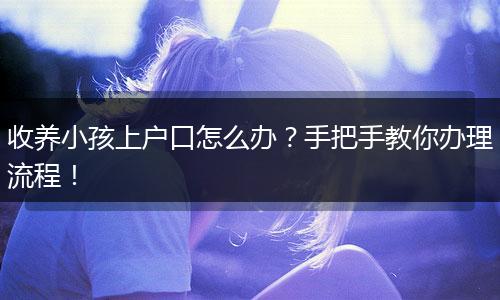 收养小孩上户口怎么办？手把手教你办理流程！