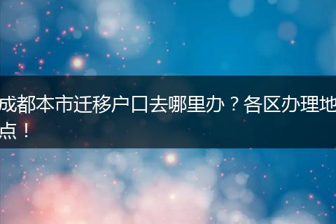 成都本市迁移户口去哪里办？各区办理地点！