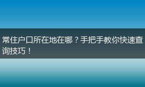 常住户口所在地在哪？手把手教你快速查询技巧！