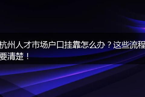 杭州人才市场户口挂靠怎么办？这些流程要清楚！