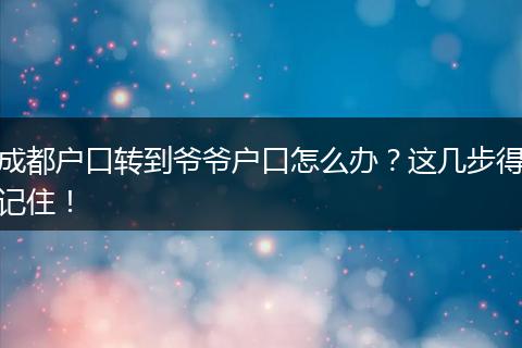 成都户口转到爷爷户口怎么办？这几步得记住！