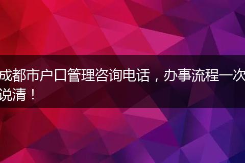 成都市户口管理咨询电话，办事流程一次说清！